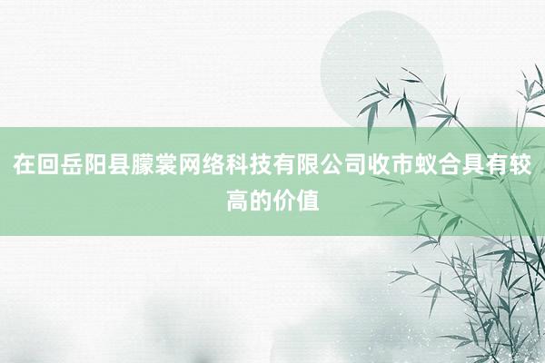 在回岳阳县朦裳网络科技有限公司收市蚁合具有较高的价值